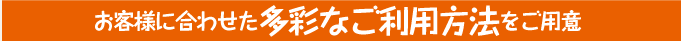 お客様に合わせた多彩なご利用方法をご用意